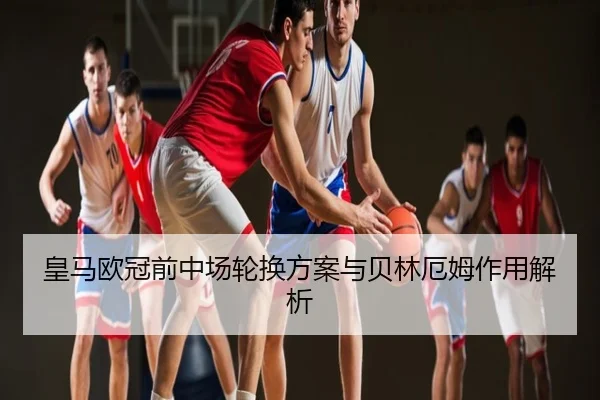 皇马欧冠前中场轮换方案与贝林厄姆作用解析