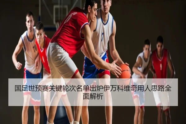 国足世预赛关键轮次名单出炉伊万科维奇用人思路全面解析