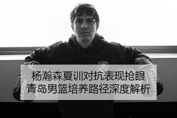杨瀚森夏训对抗表现抢眼 青岛男篮培养路径深度解析