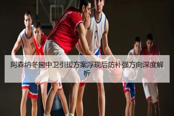 阿森纳冬窗中卫引援方案浮现后防补强方向深度解析