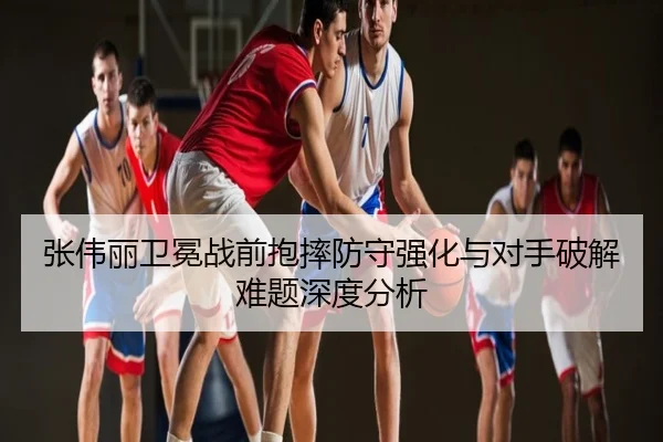 张伟丽卫冕战前抱摔防守强化与对手破解难题深度分析