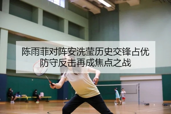 陈雨菲对阵安洗莹历史交锋占优 防守反击再成焦点之战